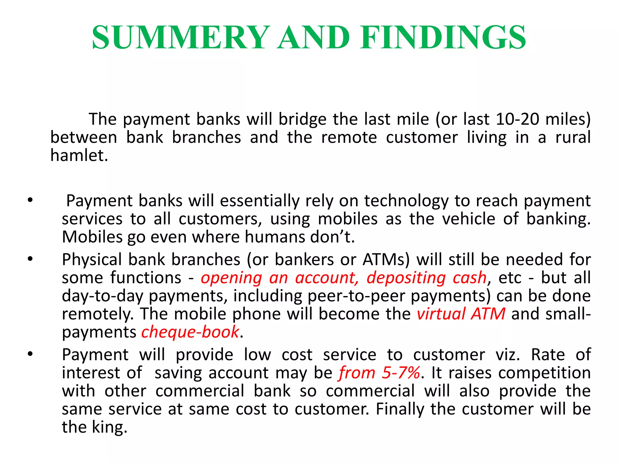 SUMMERY AND FINDINGS
The payment banks will bridge the last mile (or last 10-20 miles)
between bank branches and the remote customer living in a rural
hamlet.
• Payment banks will essentially rely on technology to reach payment
services to all customers, using mobiles as the vehicle of banking.
Mobiles go even where humans don’t.
• Physical bank branches (or bankers or ATMs) will still be needed for
some functions - opening an account, depositing cash, etc - but all
day-to-day payments, including peer-to-peer payments) can be done
remotely. The mobile phone will become the virtual ATM and small-
payments cheque-book.
• Payment will provide low cost service to customer viz. Rate of
interest of saving account may be from 5-7%. It raises competition
with other commercial bank so commercial will also provide the
same service at same cost to customer. Finally the customer will be
the king.
 