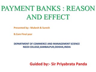 PAYMENT BANKS : REASON
AND EFFECT
Presented by:- Mukesh & Suresh
B.Com Final year
DEPARTMENT OF COMMERCE AND MANAGEMENT SCIENCE
NSCB COLLEGE,SAMBALPUR,ODISHA,INDIA
Guided by:- Sir Priyabrata Panda
 