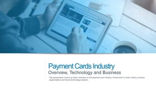 PaymentCardsIndustry
Overview, Technology and Business
The presentation covers an basic overview on the payment card industry, introduction to cards, history, process,
segmentation and future technology adoption.
 