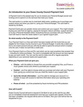 An introduction to your Essex County Council Payment Card
A Payment Card is the easiest way for you to receive your Personal Budget (social care
funding) and to spend it on the services that meet your needs.

The card works in a similar way to most bank debit cards, enabling you to purchase your
support where and when you want to, using your Personal Budget. The card itself is
issued by Citi Bank.

Payment Cards give you greater choice and control over your support. This might include;
buying your care from an agency, paying for transport, leisure activities, support services,
or to pay a Personal Assistant direct. Everything that you purchase with your Payment
Card will need to meet the needs stated in your agreed support plan.

So what exactly is the Payment Card?

Your Payment Card is a Visa card which has been loaded with the funds that you are
eligible for from Essex County Council in your Personal Budget. It works like a debit card
but is not a bank account and you will only be able to spend the amount which is loaded
onto the card. It does not work like a credit card.

Your Payment Card is a Chip and Pin card which can be used anywhere that accepts Visa
– including for online purchases. The card is re-loadable with the amount we have agreed
to pay you each month. You can use the card to make one-off or regular payments,
depending on your personal needs and support plan.

What your Payment Card can give you:

      Choice – with the ability to choose from any provider accepting Visa, you’ll have a
       much greater choice over where to purchase your support

      Control – you’ll be able to choose what you purchase and when with your Payment
       Card, giving you control over how you meet the needs in your support plan

      Up to the minute information – you’ll be able to manage your account in a
       number of ways with access to real-time information about your spending and
       balance

      Peace of mind – you’ll be protected by fraud monitoring and PIN protection


How will it work?

Essex County Council will send a request to Citi Bank to set up the card for you after
you’ve completed a financial assessment and had your support plan agreed. Once this
has been completed, the request will be sent to Citi Bank, then your card will be then be
dispatched to you.
                                                                                             1
 