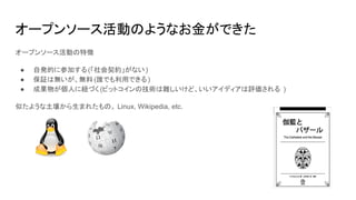 オープンソース活動のようなお金ができた
オープンソース活動の特徴
● 自発的に参加する(「社会契約」がない)
● 保証は無いが、無料 (誰でも利用できる)
● 成果物が個人に紐づく (ビットコインの技術は難しいけど、いいアイディアは評価される )
似たような土壌から生まれたもの。 Linux, Wikipedia, etc.
 