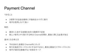 Payment Channel
できること
● 2者間での送金を瞬時に手数料をかけずに実行
● 相手を信用しなくて良い
制約
● 最初に入金する金額を決めた範囲内で送金
● 新しい相手とやり取りする時は Channelを開き、最後に閉じる必要がある
基本になる考え方
● 予め決めた金額をChannel内にロック
● 取引を毎回ブロードキャストするのではなく、最初と最後だけブロードキャスト
● 相手が裏切る動機がない状態をキープ
 