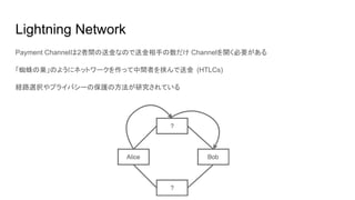 Lightning Network
Payment Channelは2者間の送金なので送金相手の数だけ Channelを開く必要がある
「蜘蛛の巣」のようにネットワークを作って中間者を挟んで送金 (HTLCs)
経路選択やプライバシーの保護の方法が研究されている
 