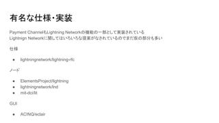 有名な仕様・実装
Payment ChannelもLightning Networkの機能の一部として実装されている
Lightnign Networkに関してはいろいろな提案がなされているのでまだ仮の部分も多い
仕様
● lightningnetwork/lightning-rfc
ノード
● ElementsProject/lightning
● lightningnetwork/lnd
● mit-dci/lit
GUI
● ACINQ/eclair
 
