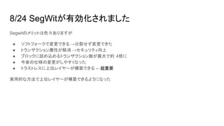 8/24 SegWitが有効化されました
Segwitのメリットは色々ありますが
● ソフトフォークで変更できる →分裂せず変更できた
● トランザクション展性が解消 →セキュリティ向上
● ブロックに詰め込めるトランザクション数が最大で約 4倍に
● 今後の仕様の変更がしやすくなった
● トラストレスに上位レイヤーが構築できる ←超重要
実用的な方法で上位レイヤーが構築できるようになった
 
