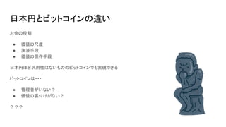 日本円とビットコインの違い
お金の役割
● 価値の尺度
● 決済手段
● 価値の保存手段
日本円ほど汎用性はないもののビットコインでも実現できる
ビットコインは・・・
● 管理者がいない？
● 価値の裏付けがない？
？？？
 