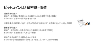 ビットコインは「秘密鍵=価値」
送金方法の違い
日本円: 銀行振込(最終的には日本銀行にある口座間で残高が移動 )
ビットコイン: 送金データに電子署名し公開
※電子署名: 秘密鍵(パスワードのようなもの )は明かさず、秘密鍵を知っていることを証明
保有手段の違い
日本円: 銀行に預ける(最終的には日本銀行にある口座で管理 )
ビットコイン: 秘密鍵を誰にも漏らさず保管
日本円は日本銀行の仕組みのなかで機能
ビットコインは「秘密鍵を知っていること =価値」というルールの中で機能
 