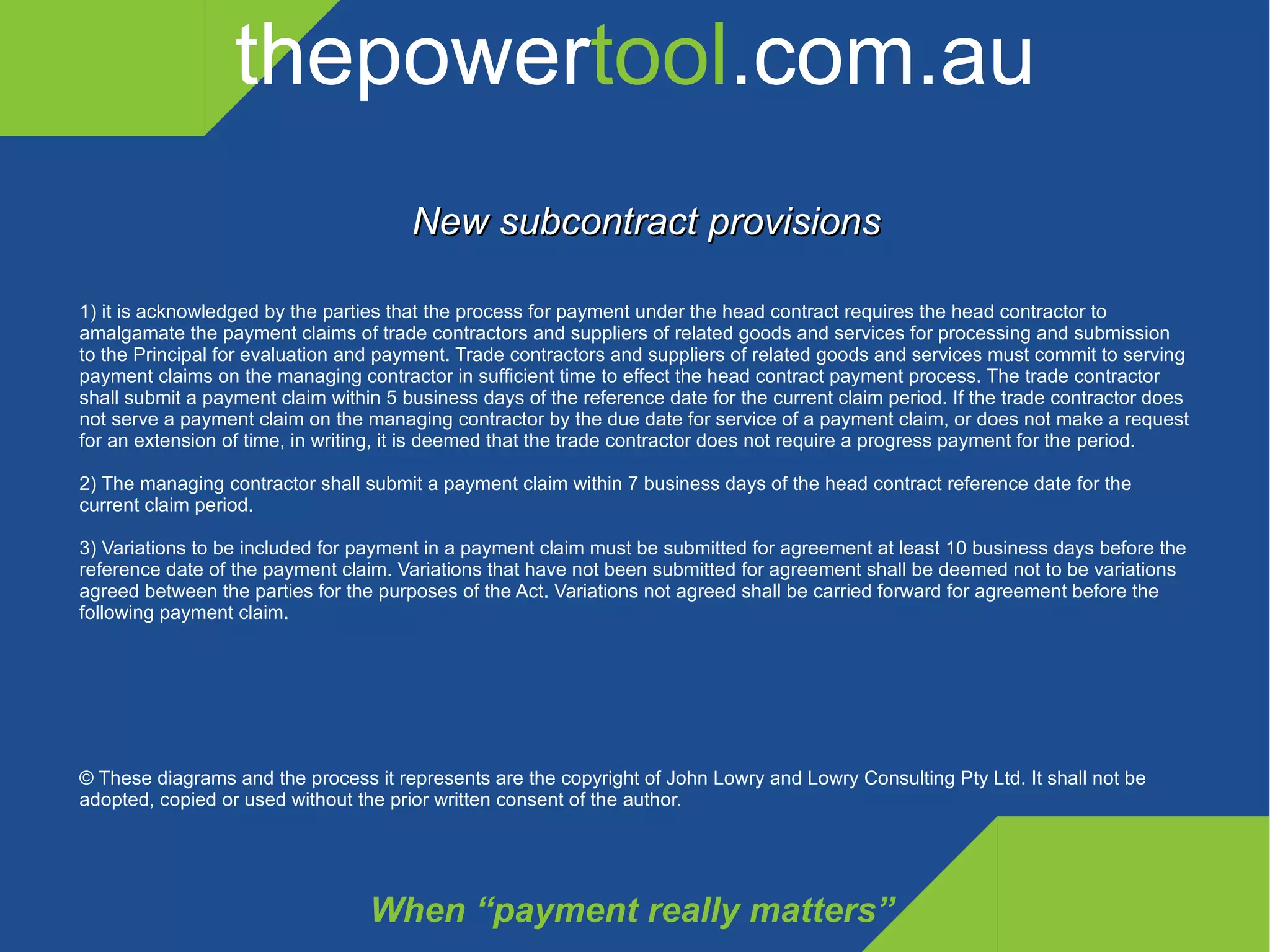 thepower tool .com.au When “payment really matters” New subcontract provisions 1) it is acknowledged by the parties that the process for payment under the head contract requires the head contractor to amalgamate the payment claims of trade contractors and suppliers of related goods and services for processing and submission to the Principal for evaluation and payment. Trade contractors and suppliers of related goods and services must commit to serving payment claims on the managing contractor in sufficient time to effect the head contract payment process. The trade contractor shall submit a payment claim within 5 business days of the reference date for the current claim period. If the trade contractor does not serve a payment claim on the managing contractor by the due date for service of a payment claim, or does not make a request for an extension of time, in writing, it is deemed that the trade contractor does not require a progress payment for the period. 2) The managing contractor shall submit a payment claim within 7 business days of the head contract reference date for the current claim period. 3) Variations to be included for payment in a payment claim must be submitted for agreement at least 10 business days before the reference date of the payment claim. Variations that have not been submitted for agreement shall be deemed not to be variations agreed between the parties for the purposes of the Act. Variations not agreed shall be carried forward for agreement before the following payment claim. © These diagrams and the process it represents are the copyright of John Lowry and Lowry Consulting Pty Ltd. It shall not be adopted, copied or used without the prior written consent of the author. 