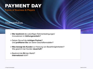 PAYMENT DAY
Future of Business & Players




Themenfokus



              Wer bestimmt die zukünftigen Rahmenbedingungen/
               Innovationen im Zahlungsverkehr?

              Setzen Sie auf die richtigen Partner?
               Und profitieren Sie von deren Geschäftsmodellen?

              Was bewegt die Kunden zur Nutzung von Bezahlmöglichkeiten?
               Wie gewinnt man Kunden dauerhaft?

              Bestimmt die EU den Markt?
               International nicht?




11 Prozent Communication                                             www.mobile-national-days.com
                                                                                           Version Juli 2012
 