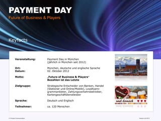 PAYMENT DAY
Future of Business & Players




Keyfacts



         Veranstaltung:    Payment Day in München
                           (jährlich in München seit 2012)

         Ort:              München, deutsche und englische Sprache
         Datum:            02. Oktober 2012

         Motto:            „Future of Business & Players“
                           Bezahlen ist das Letzte

         Zielgruppe:       Strategische Entscheider von Banken, Handel
                           (Stationär und Online/Mobile), Loyaltypro-
                           grammanbieter, Zahlungsverkehrsbetreiber,
                           Kartengeschäftdienstleister

         Sprache:          Deutsch und Englisch

         Teilnehmer:       ca. 120 Menschen



11 Prozent Communication                                                 www.mobile-national-days.com
                                                                                               Version Juli 2012
 
