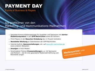 PAYMENT DAY
Future of Business & Players




Sie profitieren von den
Marketing- und Kommunikations-Maßnahmen


            Spezielles Kommunikationspackage für Aussteller und Sponsoren mit starker
             Redaktionspräsenz in den GFM Nachrichten sowie bei Partnern
            Print-Präsenz in der Besucher-Einladung des 11 Prozent Verteilers
            Newsletter Werbung an Datenbanken der GFM Nachrichten
            Internet-Auftritt, Bannerschaltungen, etc. auf www.gfm-nachrichten.de
             sowie anderen Webseiten
            Anzeigen in Fach-Medien
            Verschiedene Themen-Pressemeldungen u.a. mit Sponsoren
             und Partnern – die für eine gesonderte Medienwahrnehmung und
             Reichweite sorgen




11 Prozent Communication                                                         www.mobile-national-days.com
                                                                                                       Version Juli 2012
 