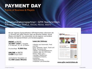PAYMENT DAY
Future of Business & Players




Kommunikationspartner: GFM Nachrichten
B2B-Magazin über MOBILE, SOCIAL MEDIA, WebTV



         Mit der eigenen Fachpublikation GFM Nachrichten informiert die
         11 Prozent seit 2004 intensiv über die Brachen Mobile, Social
         Media und WebTV. So unterstützt sie die eigenen und andere
         Events mit Spezial-Artikeln und Sonderausgaben.

         PRINT = FACTS                      Leser der Zeitung:
         25.400* Leser / Ausgabe
                                            Marken aus Automobil, Food
         4 -6 Mal/Jahr, 4c, 20 -32 Seiten
                                            und Non
                                            Food, Getränke, Sport, Textil und
         Druckauflage:     9.500 Exp.       Mode, Tourismus etc.
                                            Media- und Werbeagenturen
         ONLINE = FACTS                     Medien aller Art (TV, Print,
                                            Online, Radio usw.)
         5.450 Unique Users                 Verlage, Plattformen
                                            Telekommunikation,
         wöchentlicher Newsletter an        Consulting
         11.400 Leser/Woche                 Mobile Branche,
                                            Publisher und Entwickler
                                                                                www.gfm-nachrichten.de


11 Prozent Communication                                                           www.mobile-national-days.com
                                                                                                         Version Juli 2012
 
