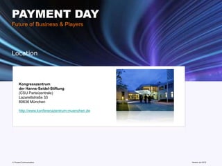 PAYMENT DAY
Future of Business & Players




Location



       Kongresszentrum
       der Hanns-Seidel-Stiftung
       (CSU Parteizentrale)
       Lazarettstraße 33
       80636 München

       http://www.konferenzzentrum-muenchen.de




11 Prozent Communication                         www.mobile-national-days.com
                                                                       Version Juli 2012
 