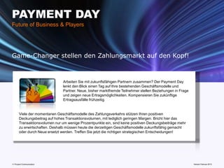PAYMENT DAY
Future of Business & Players




Game-Changer stellen den Zahlungsmarkt auf den Kopf!



                                Arbeiten Sie mit zukunftsfähigen Partnern zusammen? Der Payment Day
                                lenkt den Blick einen Tag auf Ihre bestehenden Geschäftsmodelle und
                                Partner. Neue, bisher marktfremde Teilnehmer stellen Beziehungen in Frage
                                und zeigen neue Ertragsmöglichkeiten. Kompensieren Sie zukünftige
                                Ertragsausfälle frühzeitig.


       Viele der momentanen Geschäftsmodelle des Zahlungsverkehrs stützen Ihren positiven
       Deckungsbeitrag auf hohes Transaktionsvolumen, mit lediglich geringen Margen. Bricht hier das
       Transaktionsvolumen nur um wenige Prozentpunkte ein, sind keine positiven Deckungsbeiträge mehr
       zu erwirtschaften. Deshalb müssen heute die derzeitigen Geschäftsmodelle zukunftsfähig gemacht
       oder durch Neue ersetzt werden. Treffen Sie jetzt die richtigen strategischen Entscheidungen!




11 Prozent Communication                                                         www.mobile-national-days.com 2013
                                                                                                       Version Februar
 