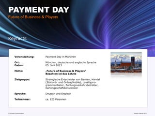 PAYMENT DAY
Future of Business & Players




Keyfacts



         Veranstaltung:    Payment Day in München

         Ort:              München, deutsche und englische Sprache
         Datum:            05. Juni 2013

         Motto:            „Future of Business & Players“
                           Bezahlen ist das Letzte

         Zielgruppe:       Strategische Entscheider von Banken, Handel
                           (Stationär und Online/Mobile), Loyaltypro-
                           grammanbieter, Zahlungsverkehrsbetreiber,
                           Kartengeschäftdienstleister

         Sprache:          Deutsch und Englisch

         Teilnehmer:       ca. 120 Personen




11 Prozent Communication                                                 www.mobile-national-days.com 2013
                                                                                               Version Februar
 