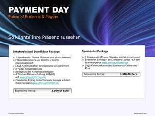 PAYMENT DAY
Future of Business & Players




So könnte Ihre Präsenz aussehen


       Speakerslot und Standfläche Package                   Speakerslot Package

        1 Speakerslot (Thema /Speaker sind ab zu stimmen)    1 Speakerslot (Thema /Speaker sind ab zu stimmen)
        Präsentationsfläche vor Ort (2m x 3m) im             Erweiterter Eintrag in die Company Lounge auf dem
         Kongressbereich                                       Branchenportal www.gfm-nachrichten.de
        Logo-Kommunikation des Sponsors in Online/Print      Logo-Kommunikation des Sponsors in Online und
        2 Tages-Kongresstickets                               Print
        Beilage zu den Kongressunterlagen
        4 Wochen Bannerschaltung (468x60)                    Sponsoring Betrag:              1.500,00 Euro
         auf www.gfm-nachrichten.de
        Erweiterter Eintrag in die Company Lounge auf dem
         Branchenportal www.gfm-nachrichten.de


          Sponsoring Betrag:             3.000,00 Euro




11 Prozent Communication                                                      www.mobile-national-days.com 2013
                                                                                                    Version Februar
 