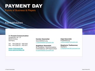PAYMENT DAY
Future of Business & Players




Kontaktdaten



        11 Prozent Communication
        Landshuter Str. 57
        85435 Erding                 Carsten Szameitat               Inga Kozuruba
        Germany                      Geschäftsführung                Projektleitung
                                     c.szameitat@11prozent.de        i.kozuruba@11prozent.de
        Tel. +49 (0)8122 - 955 625
        Fax. +49 (0)8122 - 955 627   Angelique Szameitat             Stephanie Thalhammer
                                     GF Kongress / Kommunikation     Assistenz
        www.11prozent.de             Chefredaktion GFM Nachrichten   s.thalhammer@11prozent.de
        www.paymentday.de            a.szameitat@11prozent.de




11 Prozent Communication                                               www.mobile-national-days.com 2013
                                                                                             Version Februar
 