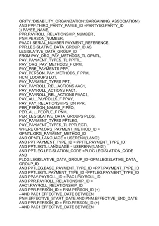 ORITY','DISABILITY_ORGANIZATION','BARGAINING_ASSOCIATION')
AND PPP.THIRD_PARTY_PAYEE_ID =PARTYEO.PARTY_ID
)) PAYEE_NAME,
PPR.PAYROLL_RELATIONSHIP_NUMBER ,
PNM.PERSON_NUMBER,
PAAC1.SERIAL_NUMBER PAYMENT_REFERENCE,
PPR.LEGISLATIVE_DATA_GROUP_ID AS
LEGISLATIVE_DATA_GROUP_ID
FROM PAY_ORG_PAY_METHODS_TL OPMTL,
PAY_PAYMENT_TYPES_TL PPTTL,
PAY_ORG_PAY_METHODS_F OPM,
PAY_PRE_PAYMENTS PPP,
PAY_PERSON_PAY_METHODS_F PPM,
HCM_LOOKUPS LO1,
PAY_PAYMENT_TYPES PPT,
PAY_PAYROLL_REL_ACTIONS AAC1,
PAY_PAYROLL_ACTIONS PAC1,
PAY_PAYROLL_REL_ACTIONS PAAC1,
PAY_ALL_PAYROLLS_F PPAY,
PAY_PAY_RELATIONSHIPS_DN PPR,
PER_PERSON_NAMES_F PEO,
PER_ALL_PEOPLE_F PNM,
PER_LEGISLATIVE_DATA_GROUPS PLDG,
PAY_PAYMENT_TYPES PPTLEG,
PAY_PAYMENT_TYPES_TL PPTLEGTL
WHERE OPM.ORG_PAYMENT_METHOD_ID =
OPMTL.ORG_PAYMENT_METHOD_ID
AND OPMTL.LANGUAGE = USERENV('LANG')
AND PPT.PAYMENT_TYPE_ID = PPTTL.PAYMENT_TYPE_ID
AND PPTLEGTL.LANGUAGE = USERENV('LANG')
AND PPTLEG.LEGISLATION_CODE =PLDG.LEGISLATION_CODE
AND
PLDG.LEGISLATIVE_DATA_GROUP_ID=OPM.LEGISLATIVE_DATA_
GROUP_ID
AND PPTLEG.BASE_PAYMENT_TYPE_ID =PPT.PAYMENT_TYPE_ID
AND PPTLEGTL.PAYMENT_TYPE_ID =PPTLEG.PAYMENT_TYPE_ID
AND PPAY.PAYROLL_ID = PAC1.PAYROLL_ID
AND PPR.PAYROLL_RELATIONSHIP_ID =
AAC1.PAYROLL_RELATIONSHIP_ID
AND PPR.PERSON_ID = PNM.PERSON_ID (+)
--AND PAC1.EFFECTIVE_DATE BETWEEN
PNM.EFFECTIVE_START_DATE AND PNM.EFFECTIVE_END_DATE
AND PPR.PERSON_ID = PEO.PERSON_ID (+)
--AND PAC1.EFFECTIVE_DATE BETWEEN
 