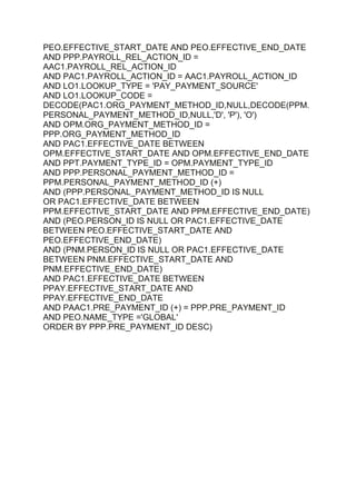 PEO.EFFECTIVE_START_DATE AND PEO.EFFECTIVE_END_DATE
AND PPP.PAYROLL_REL_ACTION_ID =
AAC1.PAYROLL_REL_ACTION_ID
AND PAC1.PAYROLL_ACTION_ID = AAC1.PAYROLL_ACTION_ID
AND LO1.LOOKUP_TYPE = 'PAY_PAYMENT_SOURCE'
AND LO1.LOOKUP_CODE =
DECODE(PAC1.ORG_PAYMENT_METHOD_ID,NULL,DECODE(PPM.
PERSONAL_PAYMENT_METHOD_ID,NULL,'D', 'P'), 'O')
AND OPM.ORG_PAYMENT_METHOD_ID =
PPP.ORG_PAYMENT_METHOD_ID
AND PAC1.EFFECTIVE_DATE BETWEEN
OPM.EFFECTIVE_START_DATE AND OPM.EFFECTIVE_END_DATE
AND PPT.PAYMENT_TYPE_ID = OPM.PAYMENT_TYPE_ID
AND PPP.PERSONAL_PAYMENT_METHOD_ID =
PPM.PERSONAL_PAYMENT_METHOD_ID (+)
AND (PPP.PERSONAL_PAYMENT_METHOD_ID IS NULL
OR PAC1.EFFECTIVE_DATE BETWEEN
PPM.EFFECTIVE_START_DATE AND PPM.EFFECTIVE_END_DATE)
AND (PEO.PERSON_ID IS NULL OR PAC1.EFFECTIVE_DATE
BETWEEN PEO.EFFECTIVE_START_DATE AND
PEO.EFFECTIVE_END_DATE)
AND (PNM.PERSON_ID IS NULL OR PAC1.EFFECTIVE_DATE
BETWEEN PNM.EFFECTIVE_START_DATE AND
PNM.EFFECTIVE_END_DATE)
AND PAC1.EFFECTIVE_DATE BETWEEN
PPAY.EFFECTIVE_START_DATE AND
PPAY.EFFECTIVE_END_DATE
AND PAAC1.PRE_PAYMENT_ID (+) = PPP.PRE_PAYMENT_ID
AND PEO.NAME_TYPE ='GLOBAL'
ORDER BY PPP.PRE_PAYMENT_ID DESC)
 