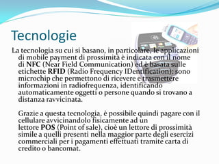 Tecnologie
La tecnologia su cui si basano, in particolare, le applicazioni
  di mobile payment di prossimità è indicata con il nome
  di NFC (Near Field Communication) ed è basata sulle
  etichette RFID (Radio Frequency IDentification): sono
  microchip che permettono di ricevere e trasmettere
  informazioni in radiofrequenza, identificando
  automaticamente oggetti o persone quando si trovano a
  distanza ravvicinata.
  Grazie a questa tecnologia, è possibile quindi pagare con il
  cellulare avvicinandolo fisicamente ad un
  lettore POS (Point of sale), cioè un lettore di prossimità
  simile a quelli presenti nella maggior parte degli esercizi
  commerciali per i pagamenti effettuati tramite carta di
  credito o bancomat.
 