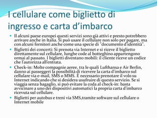 I cellulare come biglietto di
ingresso e carta d’imbarco
 Il alcuni paese europei questi servizi sono già attivi e presto potrebbero
  arrivare anche in Italia. Si può usare il cellulare non solo per pagare, ma
  con alcuni fornitori anche come una specie di "documento d’identit{".
 Biglietti dei concerti: Si prenota via Internet e si riceve il biglietto
  direttamente sul cellulare, lunghe code al botteghino appartengono
  ormai al passato. I biglietti diventano mobili: il cliente riceve un codice
  che l’autorizza all’entrata.
 Check-in: Molte compagnie aeree, tra le quali Lufthansa e Air Berlin,
  danno ai passeggeri la possibilit{ di ricevere la carta d’imbarco sul
  cellulare via e-mail, SMS o MMS. È necessario prenotare il volo su
  Internet indicando che si desidera usufruire di questo servizio. Se si
  viaggia senza bagaglio, si può evitare la coda al check-in: basta
  avvicinare a uno dei dispositivi automatici la propria carta d’imbarco
  ricevuta sul cellulare.
 Biglietti per autobus e treni via SMS,tramite software sul cellulare o
  Internet mobile
 