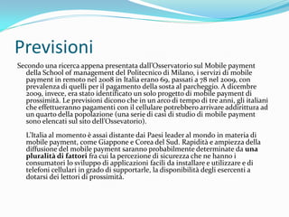 Previsioni
Secondo una ricerca appena presentata dall’Osservatorio sul Mobile payment
  della School of management del Politecnico di Milano, i servizi di mobile
  payment in remoto nel 2008 in Italia erano 69, passati a 78 nel 2009, con
  prevalenza di quelli per il pagamento della sosta al parcheggio. A dicembre
  2009, invece, era stato identificato un solo progetto di mobile payment di
  prossimità. Le previsioni dicono che in un arco di tempo di tre anni, gli italiani
  che effettueranno pagamenti con il cellulare potrebbero arrivare addirittura ad
  un quarto della popolazione (una serie di casi di studio di mobile payment
  sono elencati sul sito dell’Ossevatorio).
  L’Italia al momento è assai distante dai Paesi leader al mondo in materia di
  mobile payment, come Giappone e Corea del Sud. Rapidità e ampiezza della
  diffusione del mobile payment saranno probabilmente determinate da una
  pluralità di fattori fra cui la percezione di sicurezza che ne hanno i
  consumatori lo sviluppo di applicazioni facili da installare e utilizzare e di
  telefoni cellulari in grado di supportarle, la disponibilità degli esercenti a
  dotarsi dei lettori di prossimità.
 