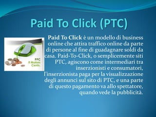 Paid To Click è un modello di business
   online che attira traffico online da parte
  di persone al fine di guadagnare soldi da
casa. Paid-To-Click, o semplicemente siti
      PTC, agiscono come intermediari tra
               inserzionisti e consumatori,
l'inserzionista paga per la visualizzazione
degli annunci sul sito di PTC, e una parte
   di questo pagamento va allo spettatore,
                 quando vede la pubblicità.
 