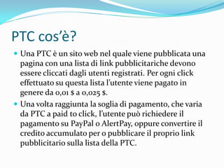 PTC cos’è?
 Una PTC è un sito web nel quale viene pubblicata una
  pagina con una lista di link pubblicitariche devono
  essere cliccati dagli utenti registrati. Per ogni click
  effettuato su questa lista l’utente viene pagato in
  genere da 0,01 $ a 0,025 $.
 Una volta raggiunta la soglia di pagamento, che varia
  da PTC a paid to click, l’utente può richiedere il
  pagamento su PayPal o AlertPay, oppure convertire il
  credito accumulato per o pubblicare il proprio link
  pubblicitario sulla lista della PTC.
 