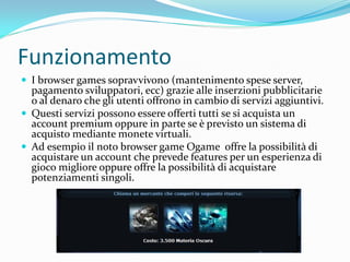 Funzionamento
 I browser games sopravvivono (mantenimento spese server,
  pagamento sviluppatori, ecc) grazie alle inserzioni pubblicitarie
  o al denaro che gli utenti offrono in cambio di servizi aggiuntivi.
 Questi servizi possono essere offerti tutti se si acquista un
  account premium oppure in parte se è previsto un sistema di
  acquisto mediante monete virtuali.
 Ad esempio il noto browser game Ogame offre la possibilità di
  acquistare un account che prevede features per un esperienza di
  gioco migliore oppure offre la possibilità di acquistare
  potenziamenti singoli.
 