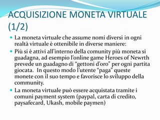 ACQUISIZIONE MONETA VIRTUALE
(1/2)
 La moneta virtuale che assume nomi diversi in ogni
  realtà virtuale è ottenibile in diverse maniere:
 Più si è attivi all’interno della comunity più moneta si
  guadagna, ad esempio l’online game Heroes of Newrth
  prevede un guadagno di “gettoni d’oro” per ogni partita
  giocata. In questo modo l’utente “paga” queste
  monete con il suo tempo e favorisce lo sviluppo della
  community.
 La moneta virtuale può essere acquistata tramite i
  comuni payment system (paypal, carta di credito,
  paysafecard, Ukash, mobile paymen)
 