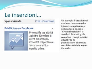 Le inserzioni…
                 Un esempio di creazione di
                 una inserzione su un sito
                 internet, semplicemente
                 utilizzando il pulsante
                 “Crea un’inserzione” si
                 accede al form nel quale
                 compilare i campi realativi
                 alla attività da
                 pubblicizzare, divenendo
                 cosi di fatto visibile a tutto
                 il mondo.
 