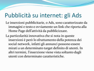 Pubblicità su internet: gli Ads
Le inserzioni pubblicitarie, o Ads, sono caratterizzate da
  immagini e testo e ovviamente un link che riporta alla
  Home Page dell’attivit{ da pubblicizzare.
La particolarità innovativa che si nota in queste
  inserzioni è però lo sfruttamento della potenza dei
  social network, infatti gli annunci possono essere
  mirati a un determinato target definito di utenti. In
  altri termini, l'inserzione viene vista soltanto dagli
  utenti con determinate caratteristiche.
 