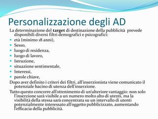 Personalizzazione degli AD
La determinazione del target di destinazione della pubblicità prevede
  disponibili diversi filtri demografici e psicografici:
 età (minimo 18 anni),
 Sesso,
 luogo di residenza,
 luogo di lavoro,
 Istruzione,
 situazione sentimentale,
 Interessi,
 parole chiave,
Dopo aver definito i criteri dei filtri, all’inserzionista viene comunicato il
  potenziale bacino di utenza dell'inserzione.
Tutto questo concorre all’ottenimento di un’ulteriore vantaggio: non solo
  l’inserzione sar{ visibile a un numero molto alto di utenti, ma la
  visibilità della stessa sarà concentrata su un intervallo di utenti
  potenzialmente interessato all’oggetto pubblicizzato, aumentando
  l’efficacia della pubblicit{.
 