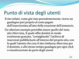 Punto di vista degli utenti
Il sito infatti, come già visto precedentemente, riceve un
   guadagno pari proprio al costo pagato
   dall’inserzionista all’atto della creazione dell’annuncio.
Un ulteriore esempio potrebbe essere quello del noto
   sito Altervista, il quale offre domini in modo
   totalmente gratuito, “consigliando” l’utilizzo di
   inserzioni pubblicitarie all’interno del proprio sito, con
   le quali l’utente che crea il sito rimborsa Altervista per
   il dominio, e allo stesso tempo guadagna per ogni click
   o visualizzazione da parte degli utenti

                                                        2/2
 
