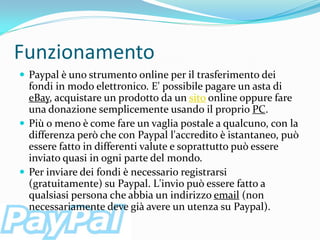 Funzionamento
 Paypal è uno strumento online per il trasferimento dei
  fondi in modo elettronico. E' possibile pagare un asta di
  eBay, acquistare un prodotto da un sito online oppure fare
  una donazione semplicemente usando il proprio PC.
 Più o meno è come fare un vaglia postale a qualcuno, con la
  differenza però che con Paypal l'accredito è istantaneo, può
  essere fatto in differenti valute e soprattutto può essere
  inviato quasi in ogni parte del mondo.
 Per inviare dei fondi è necessario registrarsi
  (gratuitamente) su Paypal. L'invio può essere fatto a
  qualsiasi persona che abbia un indirizzo email (non
  necessariamente deve già avere un utenza su Paypal).
 