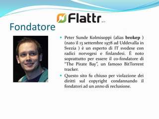 Fondatore
             Peter Sunde Kolmisoppi (alias brokep )
              (nato il 13 settembre 1978 ad Uddevalla in
              Svezia ) è un esperto di IT svedese con
              radici norvegesi e finlandesi. È noto
              soprattutto per essere il co-fondatore di
              “The Pirate Bay”, un famoso BitTorrent
              tracker.
             Questo sito fu chiuso per violazione dei
              diritti sul copyright condannando il
              fondatori ad un anno di reclusione.
 
