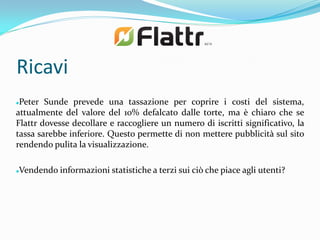 Ricavi
Peter Sunde prevede una tassazione per coprire i costi del sistema,
attualmente del valore del 10% defalcato dalle torte, ma è chiaro che se
Flattr dovesse decollare e raccogliere un numero di iscritti significativo, la
tassa sarebbe inferiore. Questo permette di non mettere pubblicità sul sito
rendendo pulita la visualizzazione.

Vendendo informazioni statistiche a terzi sui ciò che piace agli utenti?

 