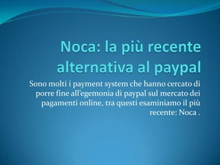 Sono molti i payment system che hanno cercato di
  porre fine all’egemonia di paypal sul mercato dei
   pagamenti online, tra questi esaminiamo il più
                                    recente: Noca .
 