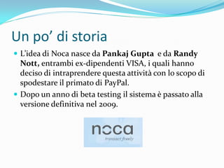 Un po’ di storia
 L’idea di Noca nasce da Pankaj Gupta e da Randy
  Nott, entrambi ex-dipendenti VISA, i quali hanno
  deciso di intraprendere questa attività con lo scopo di
  spodestare il primato di PayPal.
 Dopo un anno di beta testing il sistema è passato alla
  versione definitiva nel 2009.
 