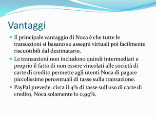 Vantaggi
 Il principale vantaggio di Noca è che tutte le
  transazioni si basano su assegni virtuali poi facilmente
  riscuotibili dal destinatario.
 Le transazioni non includono quindi intermediari e
  proprio il fatto di non essere vincolati alle società di
  carte di credito permette agli utenti Noca di pagare
  piccolissime percentuali di tasse sulla transazione.
 PayPal prevede circa il 4% di tasse sull’uso di carte di
  credito, Noca solamente lo 0,99%.
 