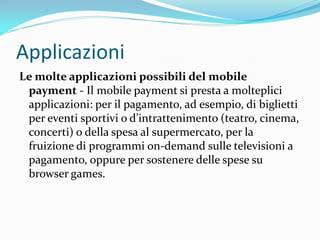 Applicazioni
Le molte applicazioni possibili del mobile
 payment - Il mobile payment si presta a molteplici
 applicazioni: per il pagamento, ad esempio, di biglietti
 per eventi sportivi o d’intrattenimento (teatro, cinema,
 concerti) o della spesa al supermercato, per la
 fruizione di programmi on-demand sulle televisioni a
 pagamento, oppure per sostenere delle spese su
 browser games.
 