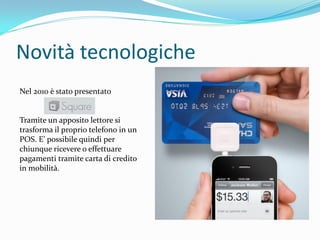 Novità tecnologiche
Nel 2010 è stato presentato


Tramite un apposito lettore si
trasforma il proprio telefono in un
POS. E’ possibile quindi per
chiunque ricevere o effettuare
pagamenti tramite carta di credito
in mobilità.
 