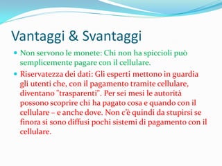 Vantaggi & Svantaggi
 Non servono le monete: Chi non ha spiccioli può
  semplicemente pagare con il cellulare.
 Riservatezza dei dati: Gli esperti mettono in guardia
  gli utenti che, con il pagamento tramite cellulare,
  diventano "trasparenti". Per sei mesi le autorità
  possono scoprire chi ha pagato cosa e quando con il
  cellulare – e anche dove. Non c’è quindi da stupirsi se
  finora si sono diffusi pochi sistemi di pagamento con il
  cellulare.
 