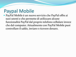 Paypal Mobile
 PayPal Mobile è un nuovo servizio che PayPal offre ai
 suoi utenti e che permette di utilizzare alcune
 funzionalità PayPal dal proprio telefono cellulare invece
 che dal computer. Attualmente con PayPal Mobile puoi
 controllare il saldo, inviare e ricevere denaro.
 