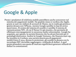 Google & Apple
Presto i produttori di telefonia mobile potrebbero anche concorrere nel
  sistema dei pagamenti mobili. Da qualche mese si vocifera che Apple,
  grazie ai suoi 120 milioni di account di iTunes, sia in realtà già pronta a
  gestire denaro con l’iPhone, mentre Google sarebbe in fase di arrivo
  quest’anno. Al centro del sistema di scambi ci sarebbe il sistema di
  comunicazione NFC, di cui il Nexus S è già munito, che permette di
  effettuare micropagamenti in sicurezza molto velocemente. Google ha
  acquisito, per questo, la società Zetawire che ha alcuni brevetti per il
  protafogli elettronico. Inoltre la Google Ventures, che finanzia start-up,
  ha investito in Corduro, una società americana di pagamenti
  mobili.Entro il 2014, dicono le proiezioni, gli scambi in denaro con la
  tecnologia NFC dovrebbe raggiungere 1 trialiardo di dollari. A quel
  punto possedere una quota di mercato significherà generare miliardi di
  dollari in commissioni.
 