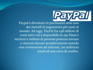 Paypal è diventato in pochissimi anni uno
          dei metodi di pagamento più usati al
   mondo. Ad oggi, PayPal ha 248 milioni di
    conti attivi ed è disponibile in 190 Paesi e
territori e milioni di persone possono inviare
     e ricevere denaro semplicemente usando
   una connessione ad internet, un indirizzo
                 email ed una carta di credito.
 