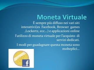 È sempre più diffuso nei vari siti
     interattivi(es Facebook, Browser games
        ,Lockertz, ecc...) e applicazioni online
l’utilizzo di moneta virtuale per l’acquisto di
                                servizi dedicati.
  I modi per guadagnare questa moneta sono
                                    molteplici…
 
