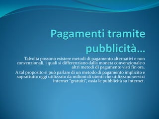 Talvolta possono esistere metodi di pagamento alternativi e non
convenzionali, i quali si differenziano dalla moneta convenzionale o
                               altri metodi di pagamento visti fin ora.
A tal proposito si può parlare di un metodo di pagamento implicito e
 soprattutto oggi utilizzato da milioni di utenti che utilizzano servizi
                     internet “gratuiti”, ossia le pubblicit{ su internet.
 
