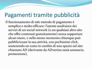 Pagamenti tramite pubblicità
Il funzionamento di tale metodo di pagamento è
   semplice e molto efficace: l’utente usufruisce dei
   servizi di un social network (o un qualsiasi altro sito
   che offre contenuti gratuitamente) senza sopportare
   alcun onere, e nello stesso momento chiunque può
   pubblicizzare la sua attività, con pochissimi click,
   sostenendo un costo in cambio di uno spazio sul sito
   chiamato AD (derivante da ADvertise ossia annuncio,
   promozione).
 