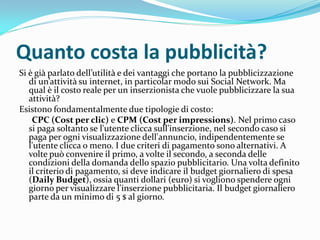 Quanto costa la pubblicità?
Si è gi{ parlato dell’utilit{ e dei vantaggi che portano la pubblicizzazione
   di un’attivit{ su internet, in particolar modo sui Social Network. Ma
   qual è il costo reale per un inserzionista che vuole pubblicizzare la sua
   attività?
Esistono fondamentalmente due tipologie di costo:
    CPC (Cost per clic) e CPM (Cost per impressions). Nel primo caso
   si paga soltanto se l'utente clicca sull'inserzione, nel secondo caso si
   paga per ogni visualizzazione dell'annuncio, indipendentemente se
   l'utente clicca o meno. I due criteri di pagamento sono alternativi. A
   volte può convenire il primo, a volte il secondo, a seconda delle
   condizioni della domanda dello spazio pubblicitario. Una volta definito
   il criterio di pagamento, si deve indicare il budget giornaliero di spesa
   (Daily Budget), ossia quanti dollari (euro) si vogliono spendere ogni
   giorno per visualizzare l'inserzione pubblicitaria. Il budget giornaliero
   parte da un minimo di 5 $ al giorno.
 